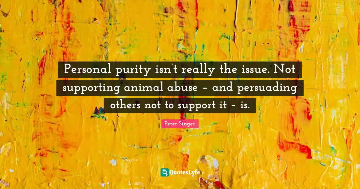 Peter Singer Quotes: "Personal purity isn’t really the issue. Not supporting animal abuse – and persuading others not to support it – is."