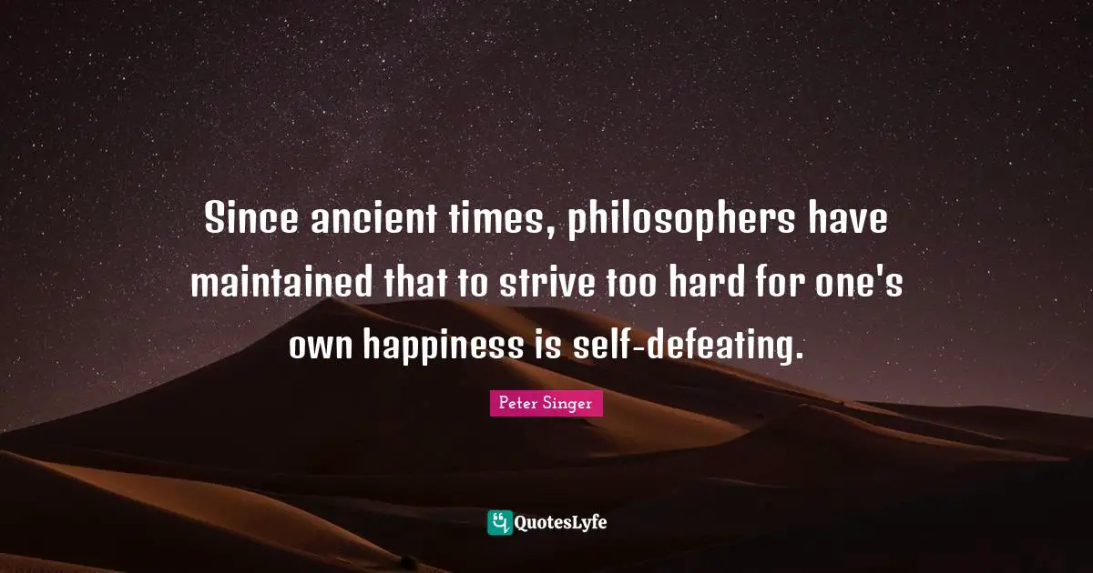 Peter Singer Quotes: "Since ancient times, philosophers have maintained that to strive too hard for one's own happiness is self-defeating."