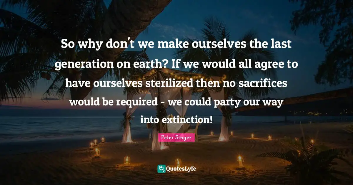 So why don't we make ourselves the last generation on earth? If we would all agree to have ourselves sterilized then no sacrifices would be required - we could party our way into extinction!