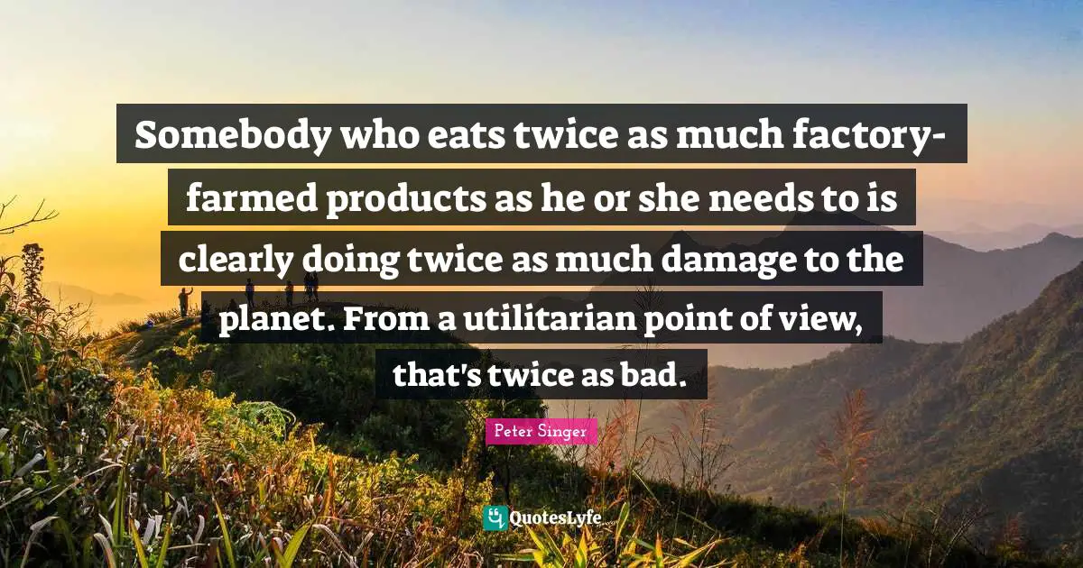 Peter Singer Quotes: "Somebody who eats twice as much factory-farmed products as he or she needs to is clearly doing twice as much damage to the planet. From a utilitarian point of view, that's twice as bad."