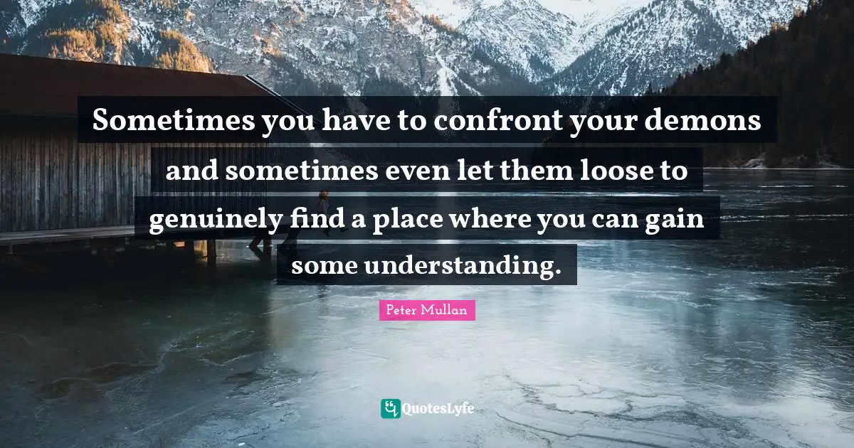 Sometimes you have to confront your demons and sometimes even let them loose to genuinely find a place where you can gain some understanding.