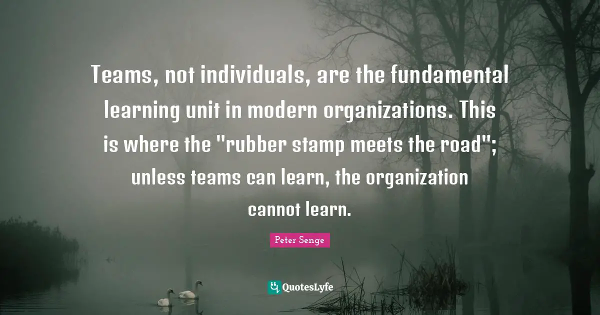 Peter Senge Quotes: "Teams, not individuals, are the fundamental learning unit in modern organizations. This is where the "rubber stamp meets the road"; unless teams can learn, the organization cannot learn."