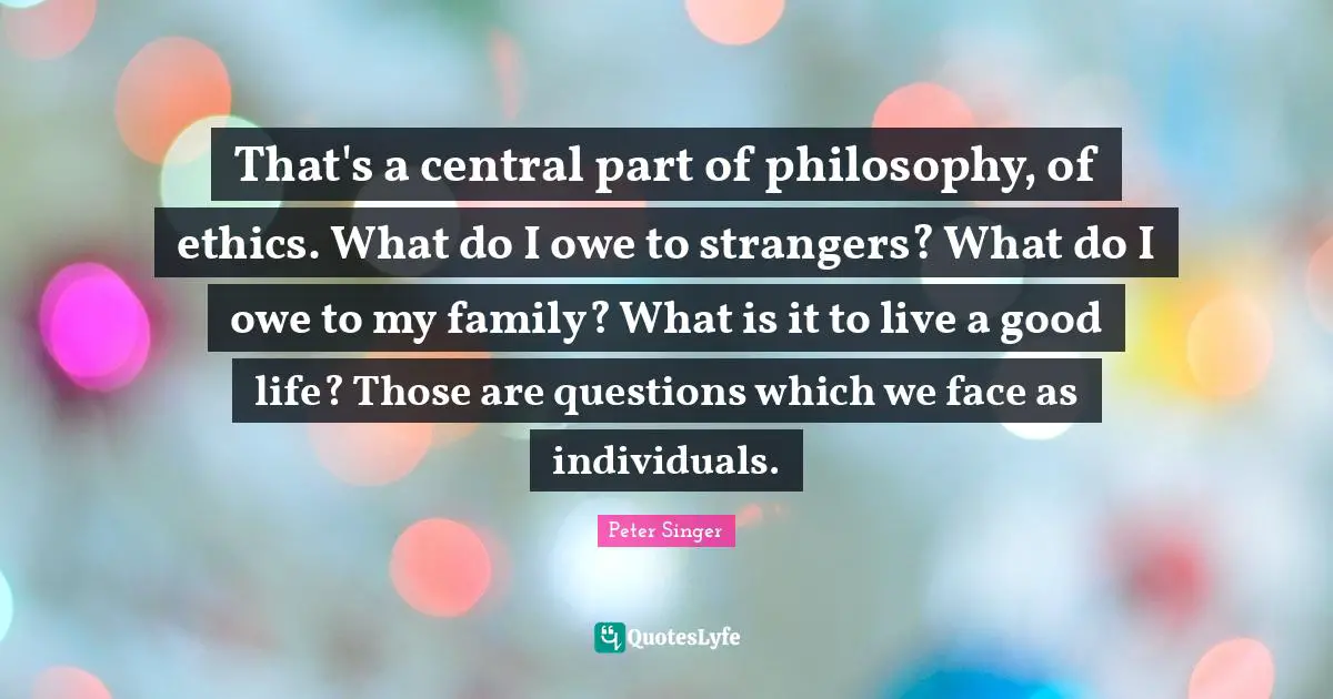 That's a central part of philosophy, of ethics. What do I owe to strangers? What do I owe to my family? What is it to live a good life? Those are questions which we face as individuals.