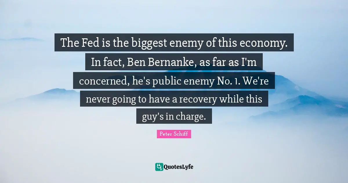 The Fed is the biggest enemy of this economy. In fact, Ben Bernanke, as far as I'm concerned, he's public enemy No. 1. We're never going to have a recovery while this guy's in charge.