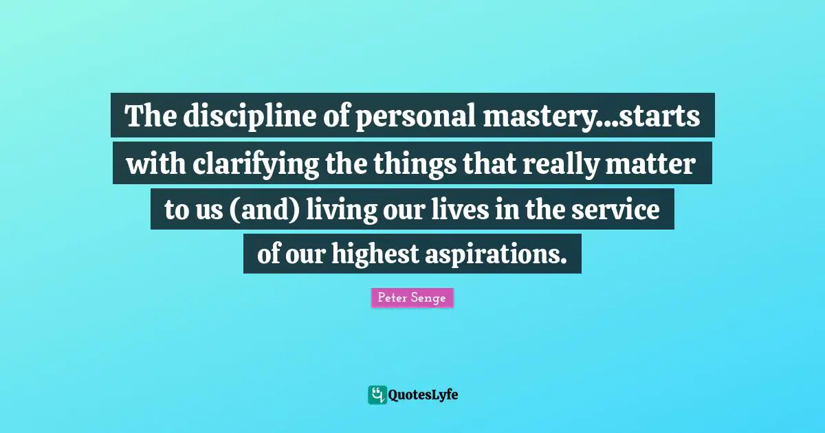 The discipline of personal mastery...starts with clarifying the things that really matter to us (and) living our lives in the service of our highest aspirations.