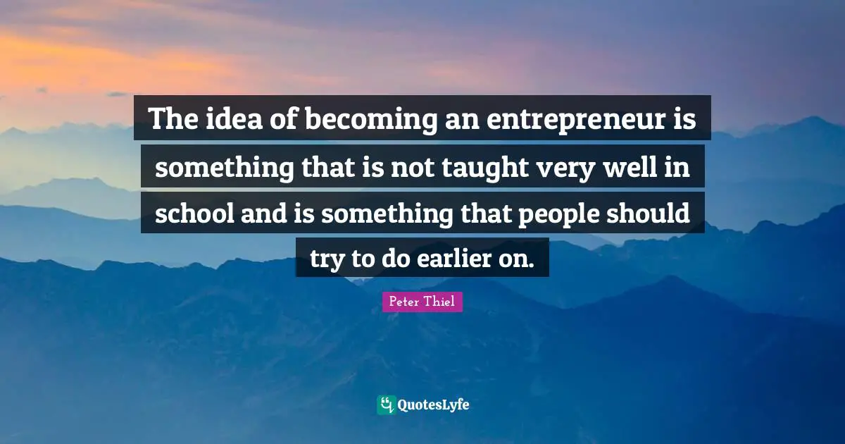 The idea of becoming an entrepreneur is something that is not taught very well in school and is something that people should try to do earlier on.