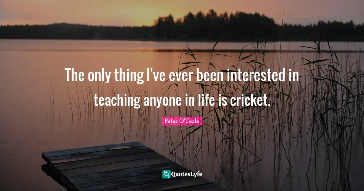 The only thing I've ever been interested in teaching anyone in life is cricket.