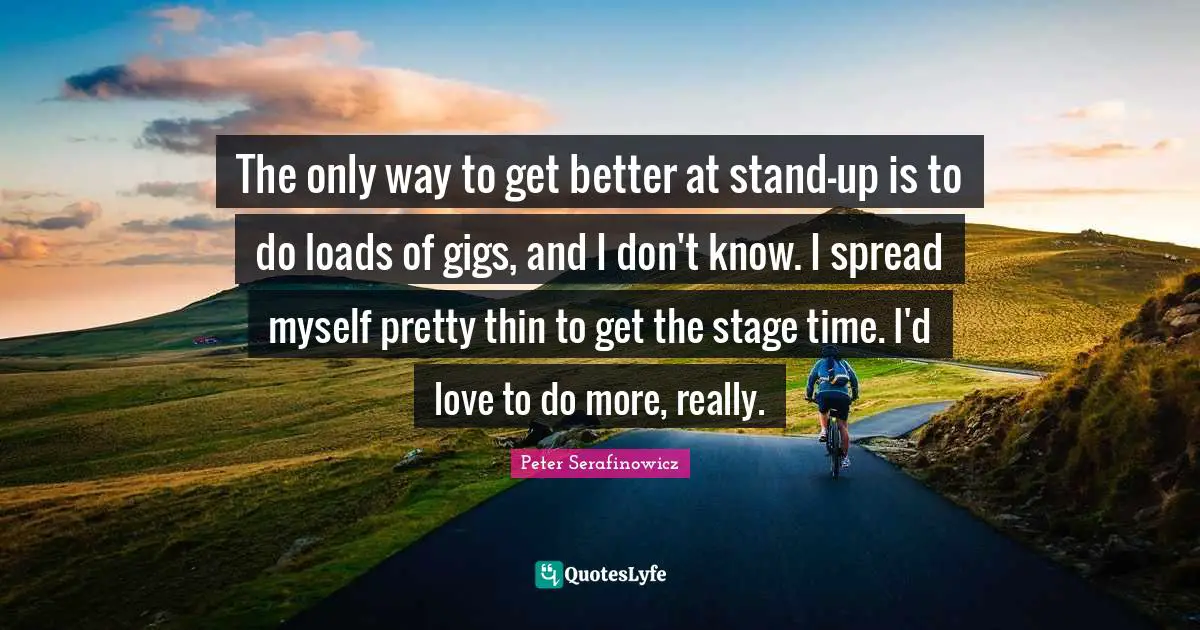 The only way to get better at stand-up is to do loads of gigs, and I don't know. I spread myself pretty thin to get the stage time. I'd love to do more, really.