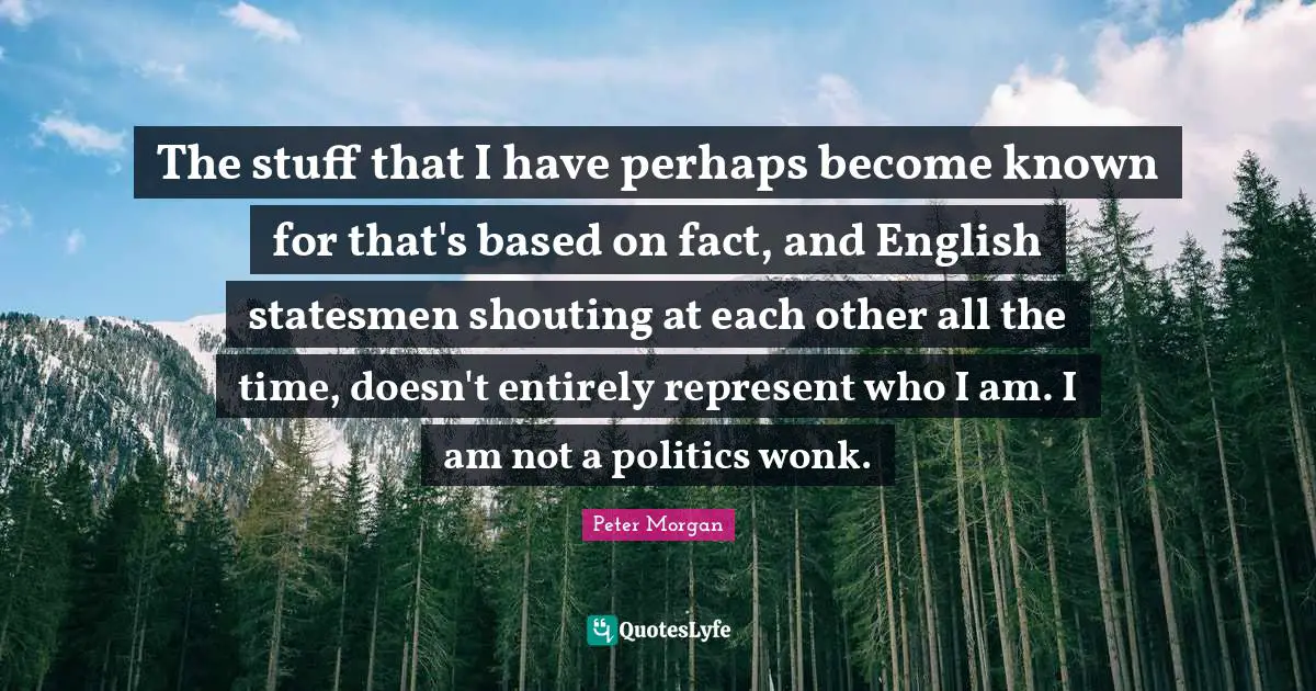 The stuff that I have perhaps become known for that's based on fact, and English statesmen shouting at each other all the time, doesn't entirely represent who I am. I am not a politics wonk.