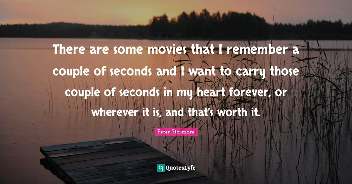 There are some movies that I remember a couple of seconds and I want to carry those couple of seconds in my heart forever, or wherever it is, and that's worth it.