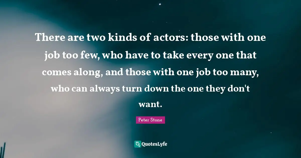 Peter Stone Quotes: "There are two kinds of actors: those with one job too few, who have to take every one that comes along, and those with one job too many, who can always turn down the one they don't want."