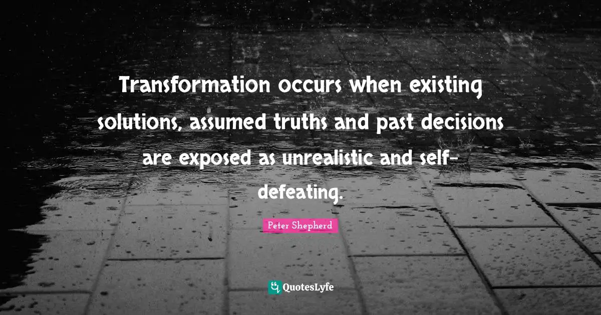 Transformation occurs when existing solutions, assumed truths and past decisions are exposed as unrealistic and self-defeating.