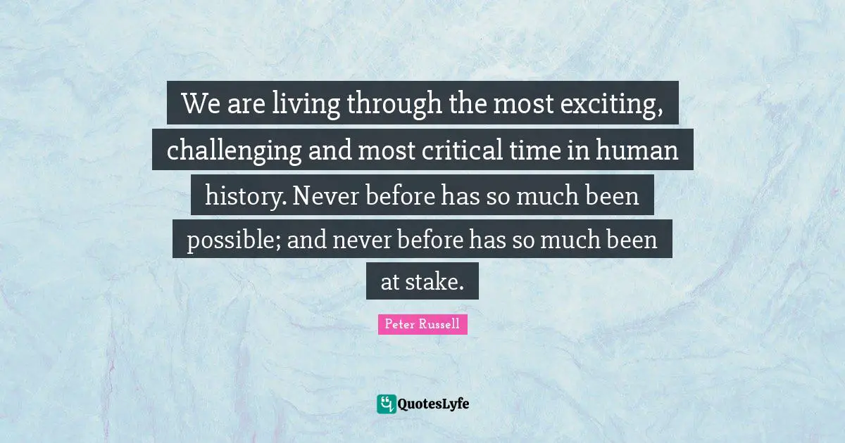 We are living through the most exciting, challenging and most critical time in human history. Never before has so much been possible; and never before has so much been at stake.