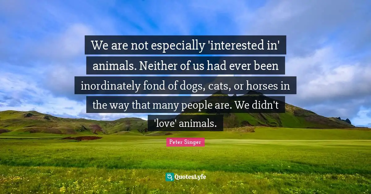 Peter Singer Quotes: "We are not especially 'interested in' animals. Neither of us had ever been inordinately fond of dogs, cats, or horses in the way that many people are. We didn't 'love' animals."