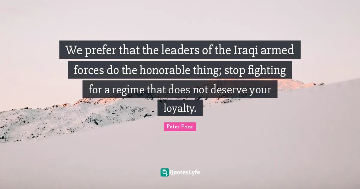 We prefer that the leaders of the Iraqi armed forces do the honorable thing; stop fighting for a regime that does not deserve your loyalty.