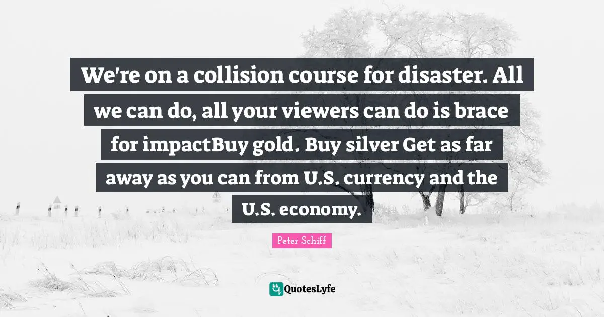 We're on a collision course for disaster. All we can do, all your viewers can do is brace for impactBuy gold. Buy silver Get as far away as you can from U.S. currency and the U.S. economy.