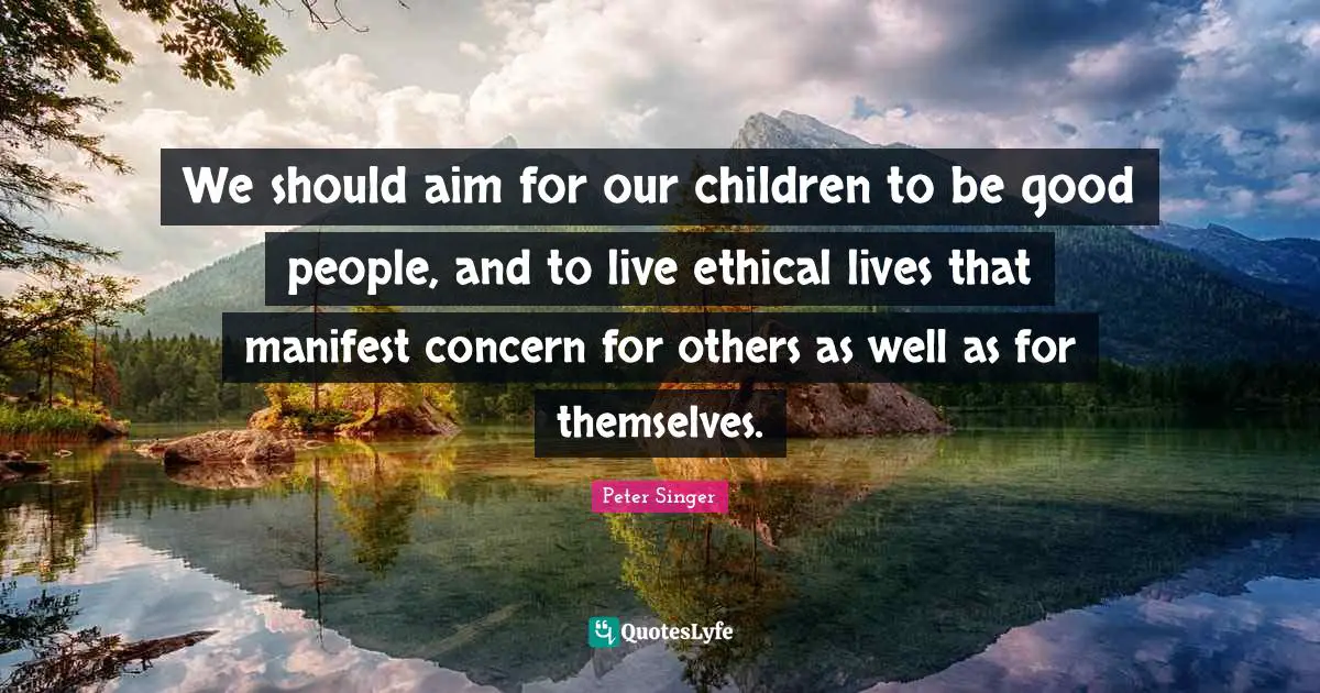 Peter Singer Quotes: "We should aim for our children to be good people, and to live ethical lives that manifest concern for others as well as for themselves."