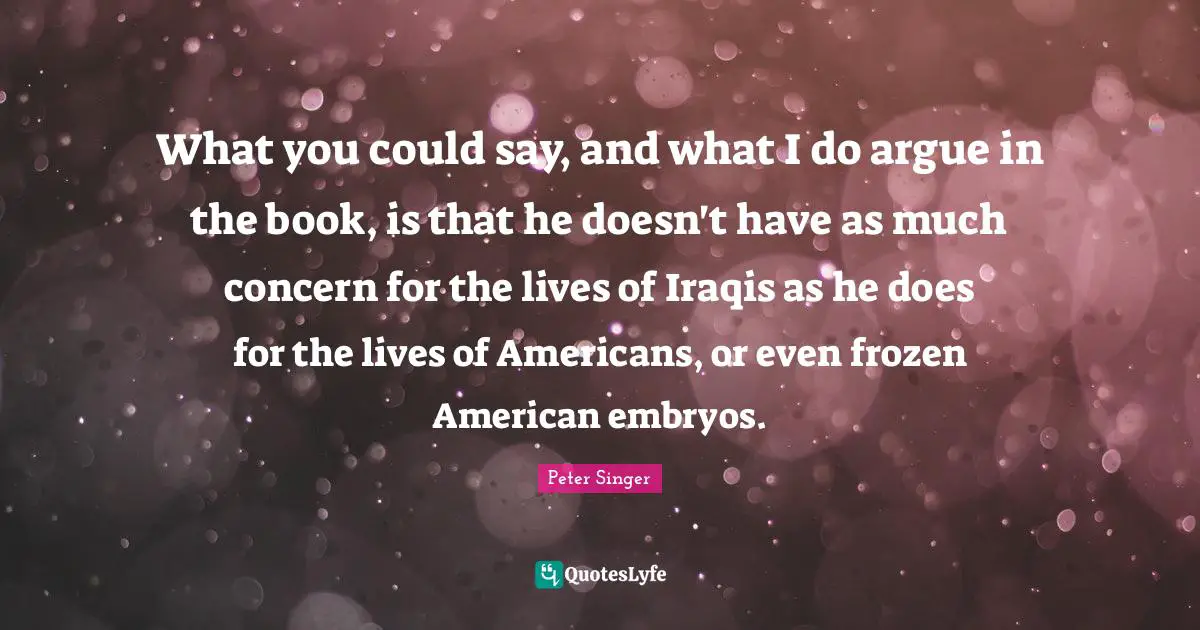 Peter Singer Quotes: "What you could say, and what I do argue in the book, is that he doesn't have as much concern for the lives of Iraqis as he does for the lives of Americans, or even frozen American embryos."