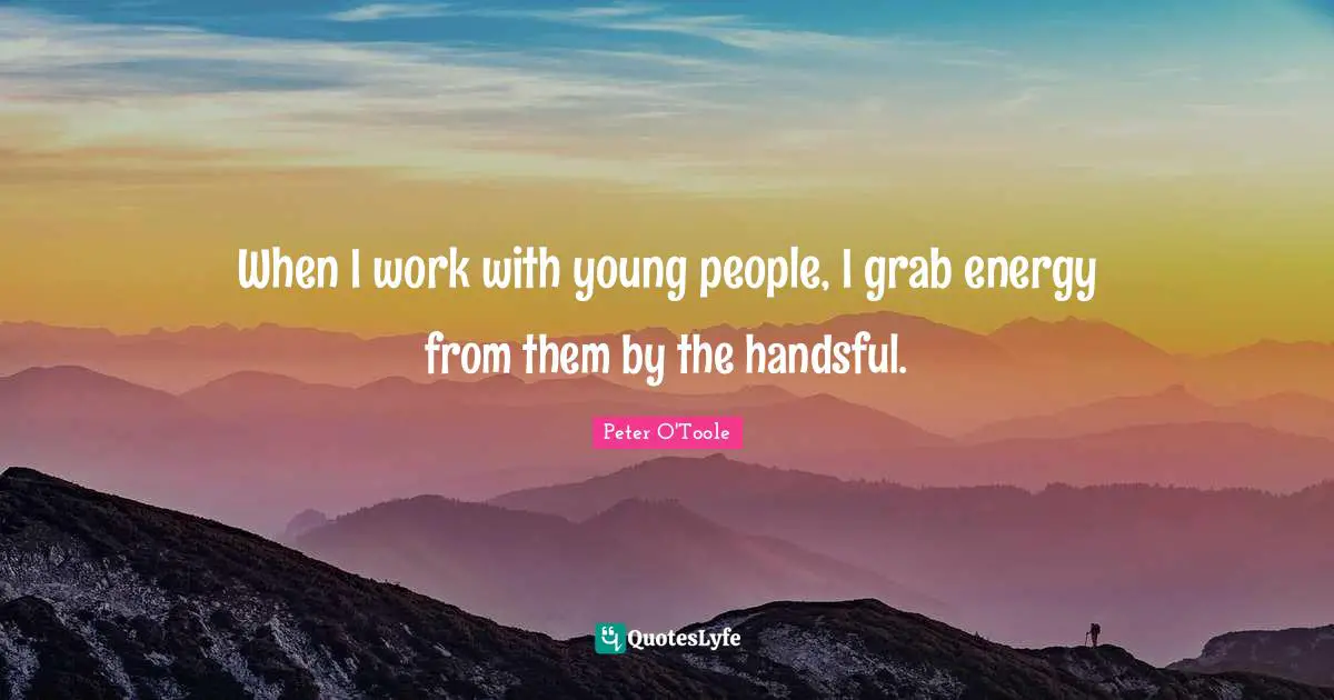 When I work with young people, I grab energy from them by the handsful.