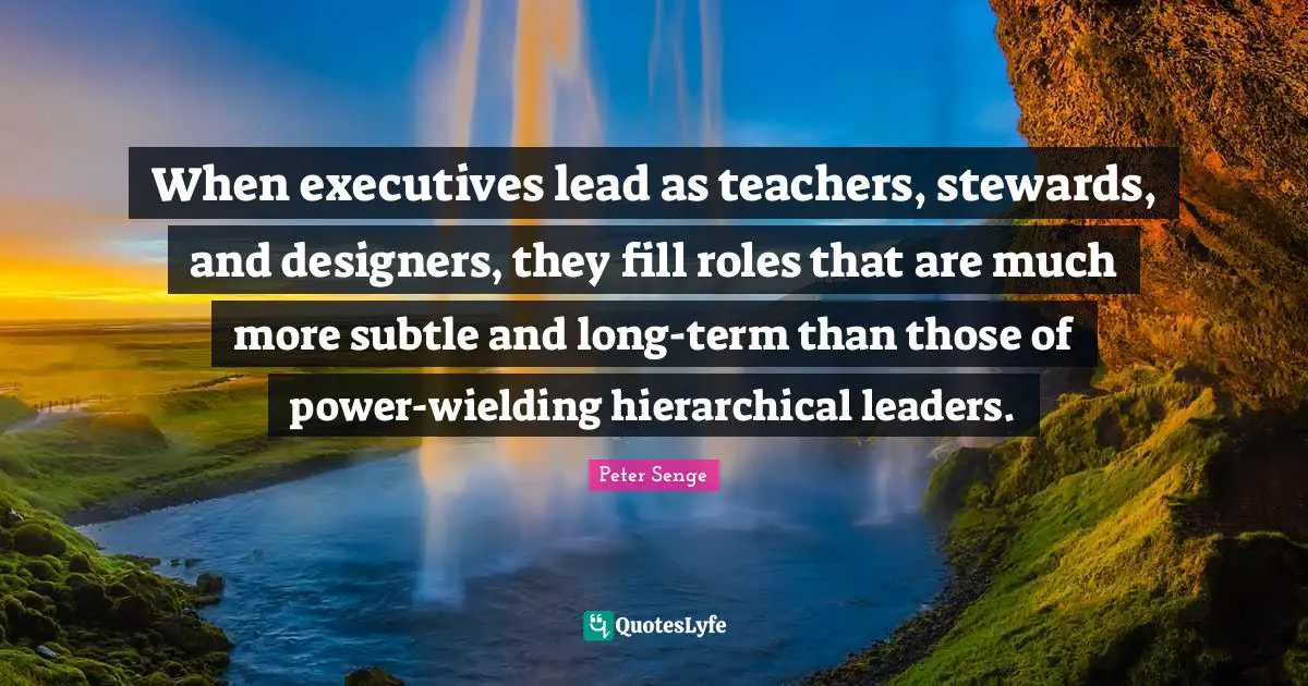 Stewards Quotes: "When executives lead as teachers, stewards, and designers, they fill roles that are much more subtle and long-term than those of power-wielding hierarchical leaders."