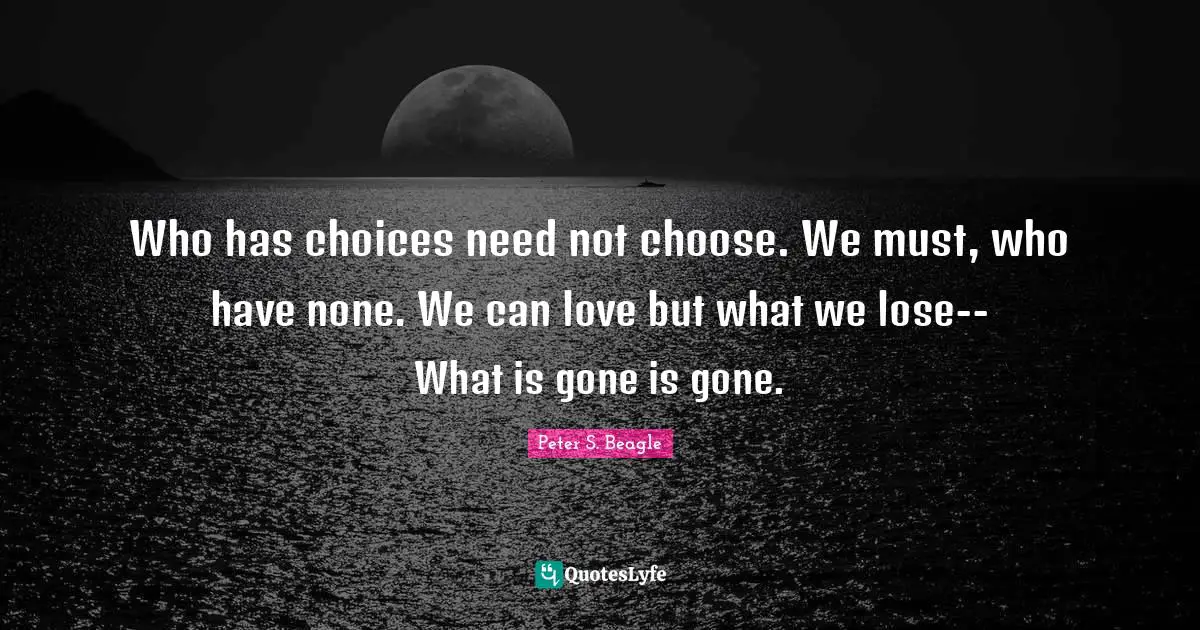 Who has choices need not choose. We must, who have none. We can love but what we lose-- What is gone is gone.