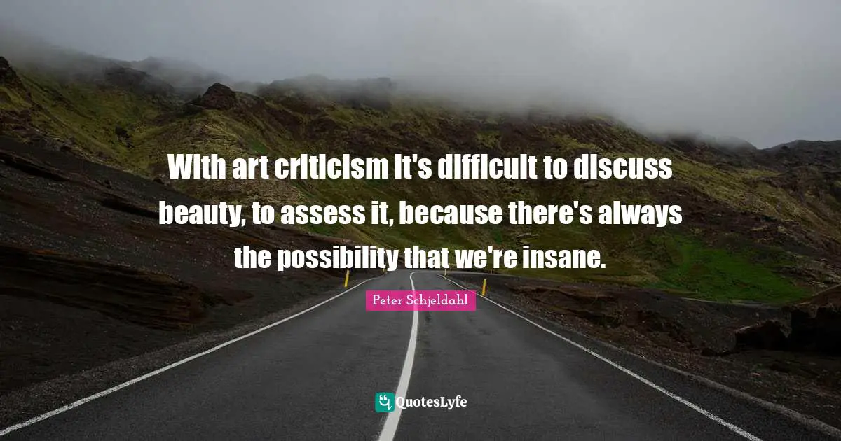 With art criticism it's difficult to discuss beauty, to assess it, because there's always the possibility that we're insane.