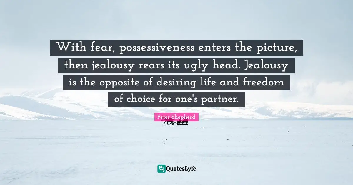 With fear, possessiveness enters the picture, then jealousy rears its ugly head. Jealousy is the opposite of desiring life and freedom of choice for one's partner.