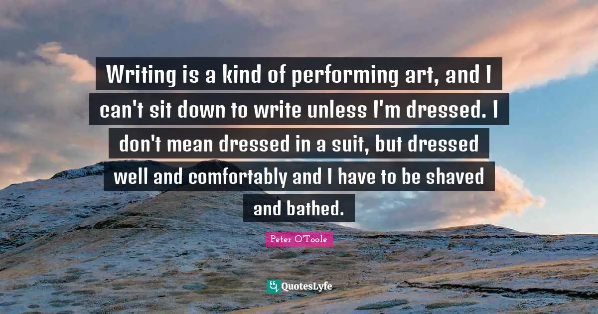 Writing is a kind of performing art, and I can't sit down to write unless I'm dressed. I don't mean dressed in a suit, but dressed well and comfortably and I have to be shaved and bathed.