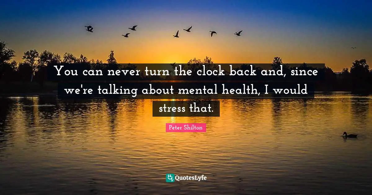 You can never turn the clock back and, since we're talking about mental health, I would stress that.
