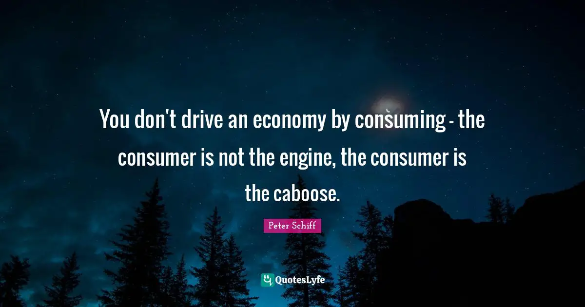 You don't drive an economy by consuming - the consumer is not the engine, the consumer is the caboose.