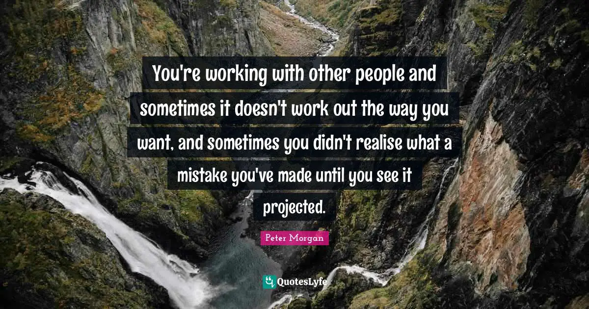 You're working with other people and sometimes it doesn't work out the way you want, and sometimes you didn't realise what a mistake you've made until you see it projected.
