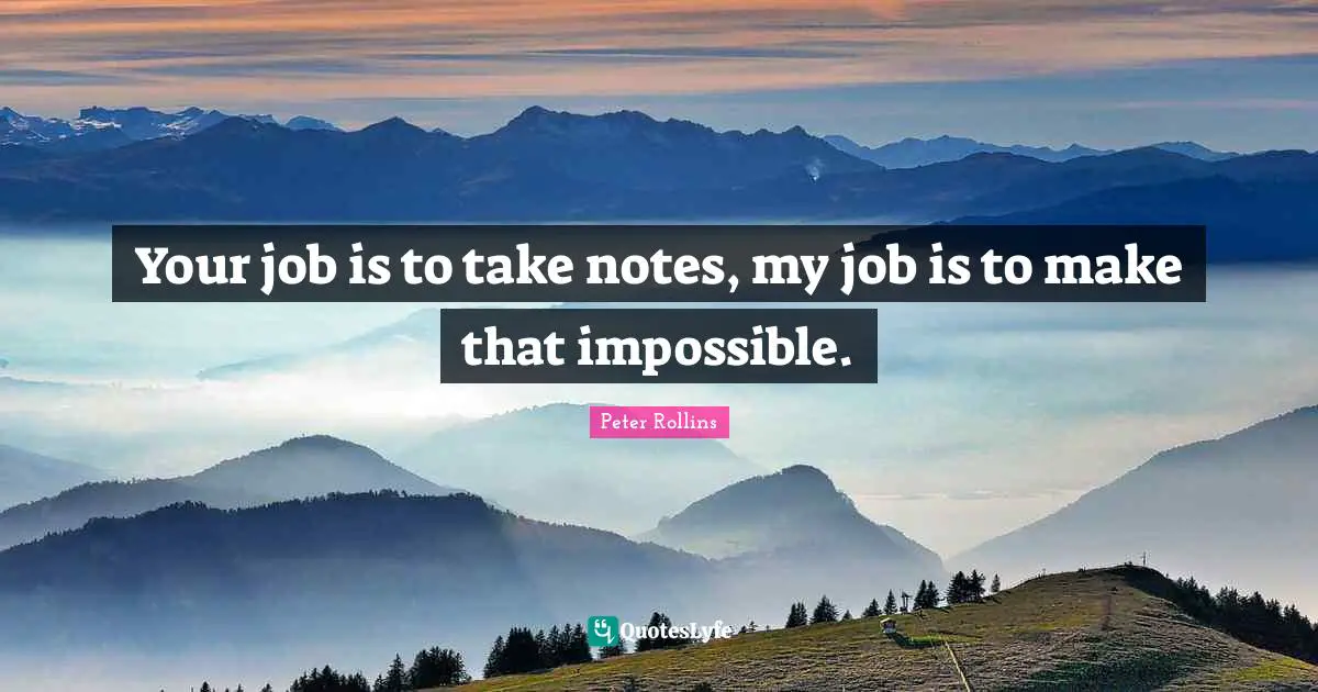 Your job is to take notes, my job is to make that impossible.