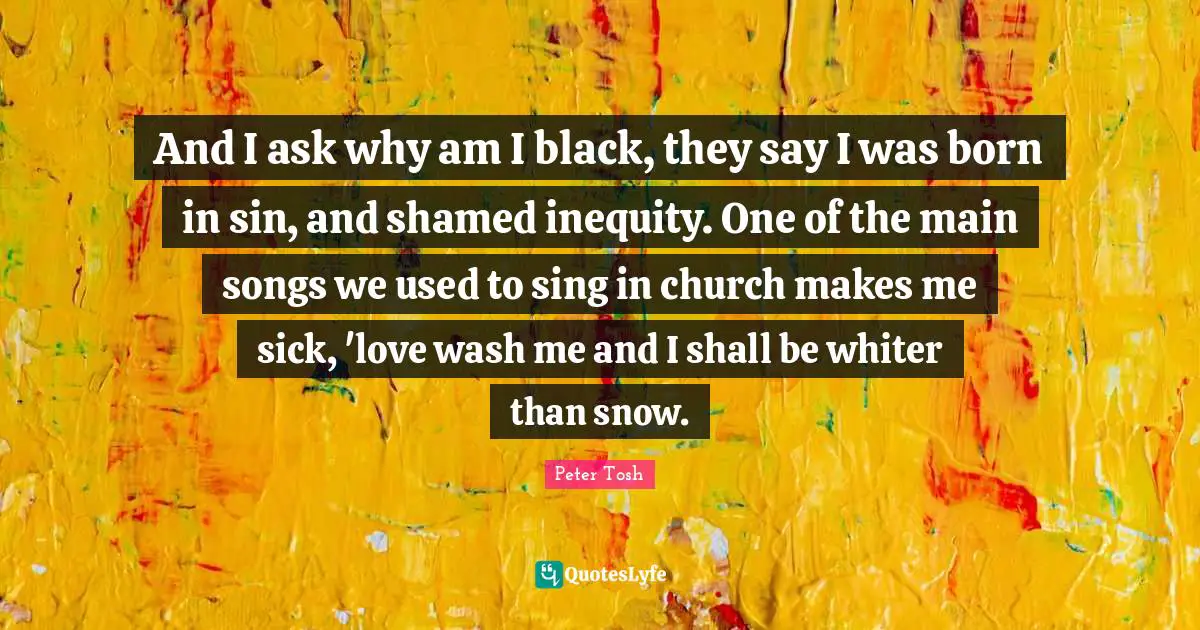 Peter Tosh Quotes: And I ask why am I black, they say I was born in sin, and shamed inequity. One of the main songs we used to sing in church makes me sick, 'love wash me and I shall be whiter than snow.