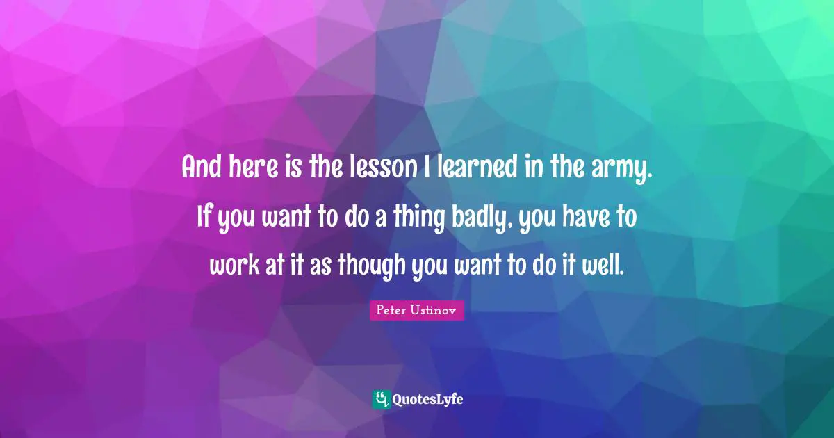 Peter Ustinov Quotes: "And here is the lesson I learned in the army. If you want to do a thing badly, you have to work at it as though you want to do it well."