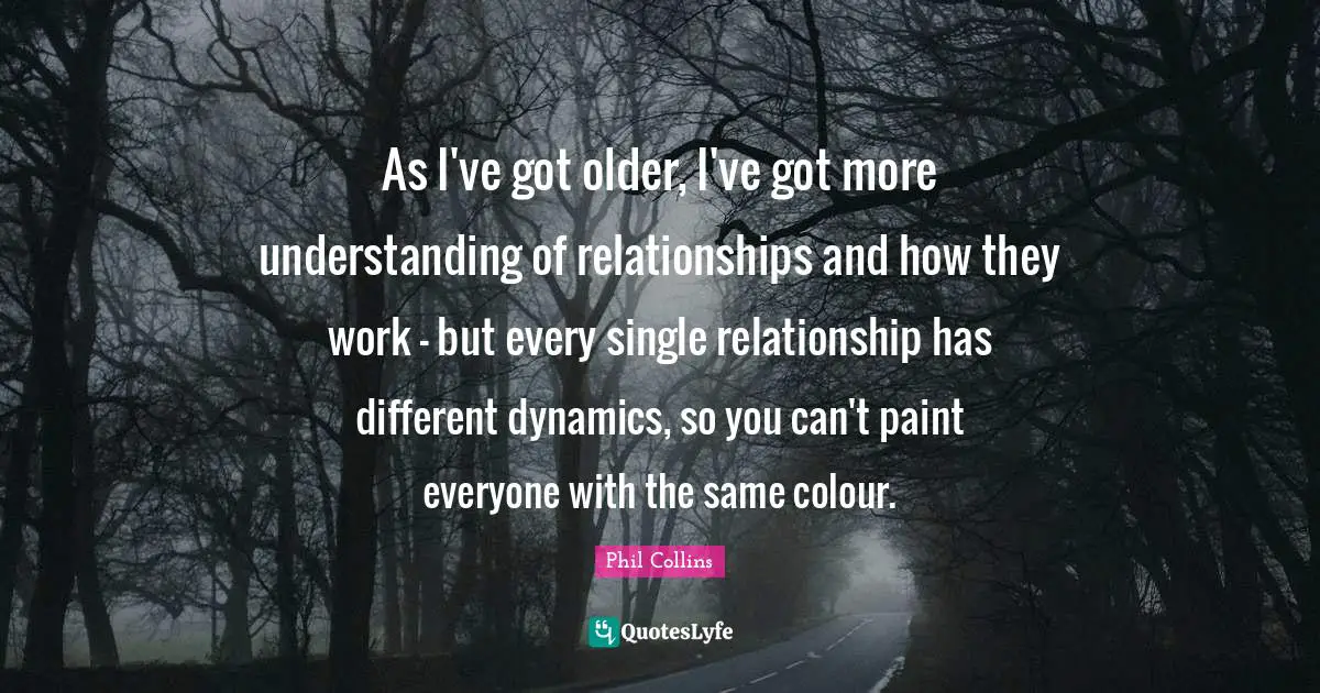 Phil Collins Quotes: "As I've got older, I've got more understanding of relationships and how they work - but every single relationship has different dynamics, so you can't paint everyone with the same colour."