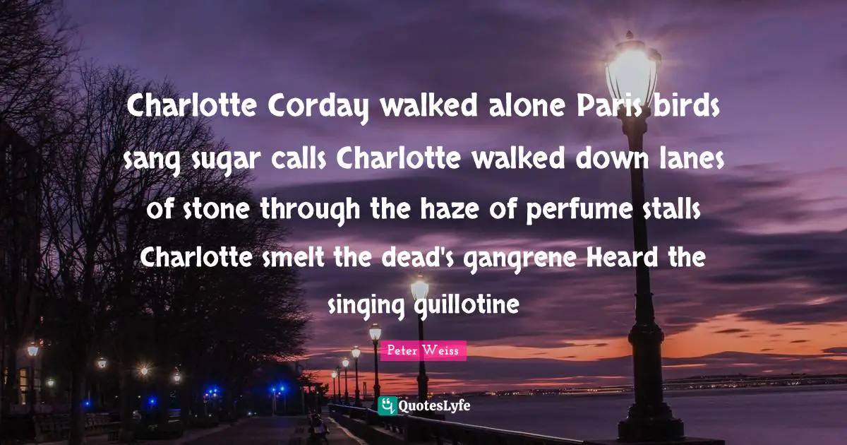 Guillotine Quotes: "Charlotte Corday walked alone Paris birds sang sugar calls Charlotte walked down lanes of stone through the haze of perfume stalls Charlotte smelt the dead's gangrene Heard the singing guillotine"