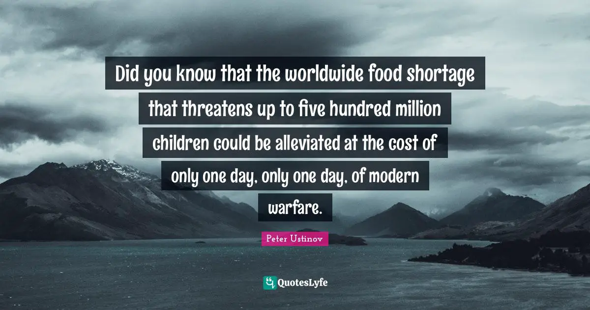 Peter Ustinov Quotes: "Did you know that the worldwide food shortage that threatens up to five hundred million children could be alleviated at the cost of only one day, only one day, of modern warfare."