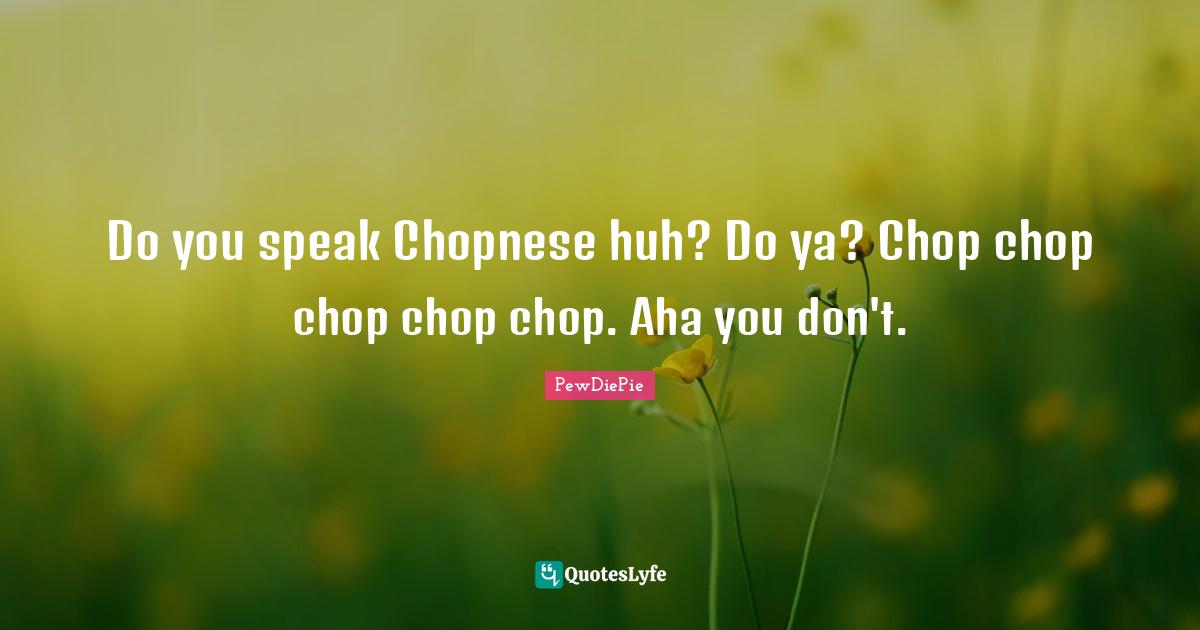 Do you speak Chopnese huh? Do ya? Chop chop chop chop chop. Aha you don't.