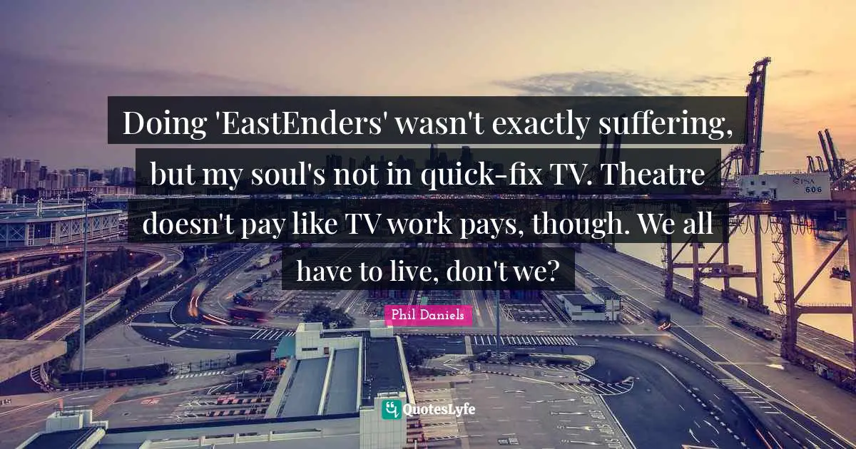 Doing 'EastEnders' wasn't exactly suffering, but my soul's not in quick-fix TV. Theatre doesn't pay like TV work pays, though. We all have to live, don't we?