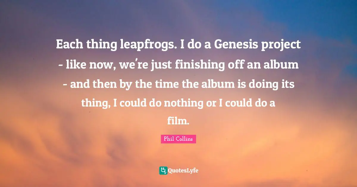 Phil Collins Quotes: "Each thing leapfrogs. I do a Genesis project - like now, we're just finishing off an album - and then by the time the album is doing its thing, I could do nothing or I could do a film."