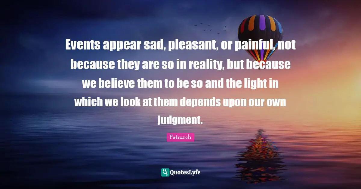 Events appear sad, pleasant, or painful, not because they are so in reality, but because we believe them to be so and the light in which we look at them depends upon our own judgment.