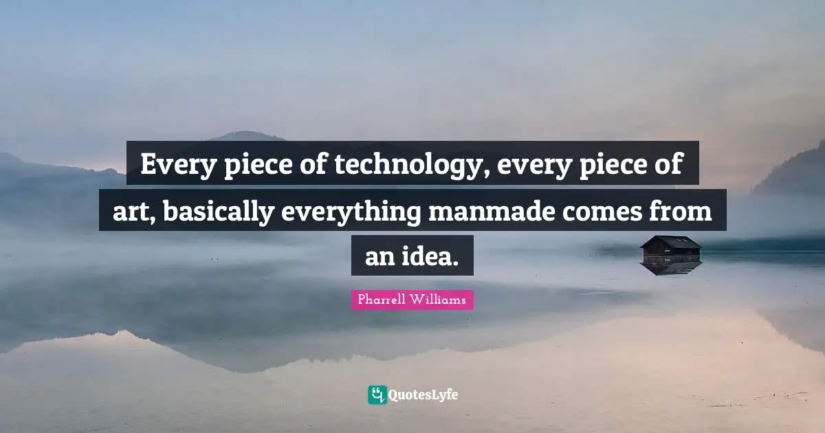 Every piece of technology, every piece of art, basically everything manmade comes from an idea.