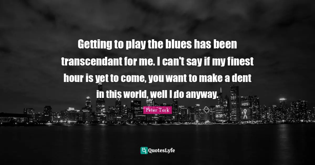 Getting to play the blues has been transcendant for me. I can't say if my finest hour is yet to come, you want to make a dent in this world, well I do anyway.