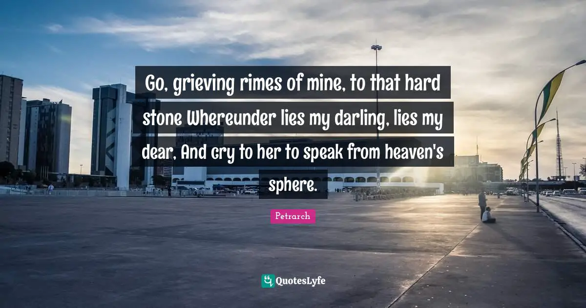 Go, grieving rimes of mine, to that hard stone Whereunder lies my darling, lies my dear, And cry to her to speak from heaven's sphere.