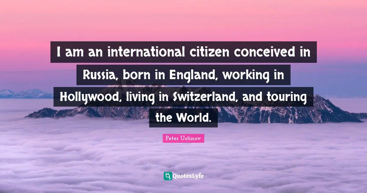 I am an international citizen conceived in Russia, born in England, working in Hollywood, living in Switzerland, and touring the World.