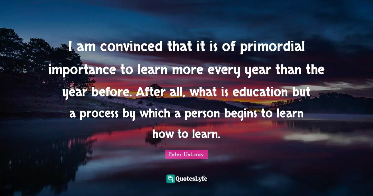 Peter Ustinov Quotes: "I am convinced that it is of primordial importance to learn more every year than the year before. After all, what is education but a process by which a person begins to learn how to learn."