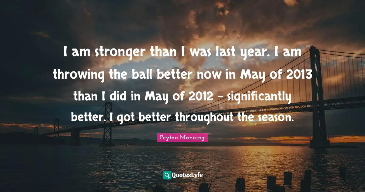I am stronger than I was last year. I am throwing the ball better now in May of 2013 than I did in May of 2012 - significantly better. I got better throughout the season.