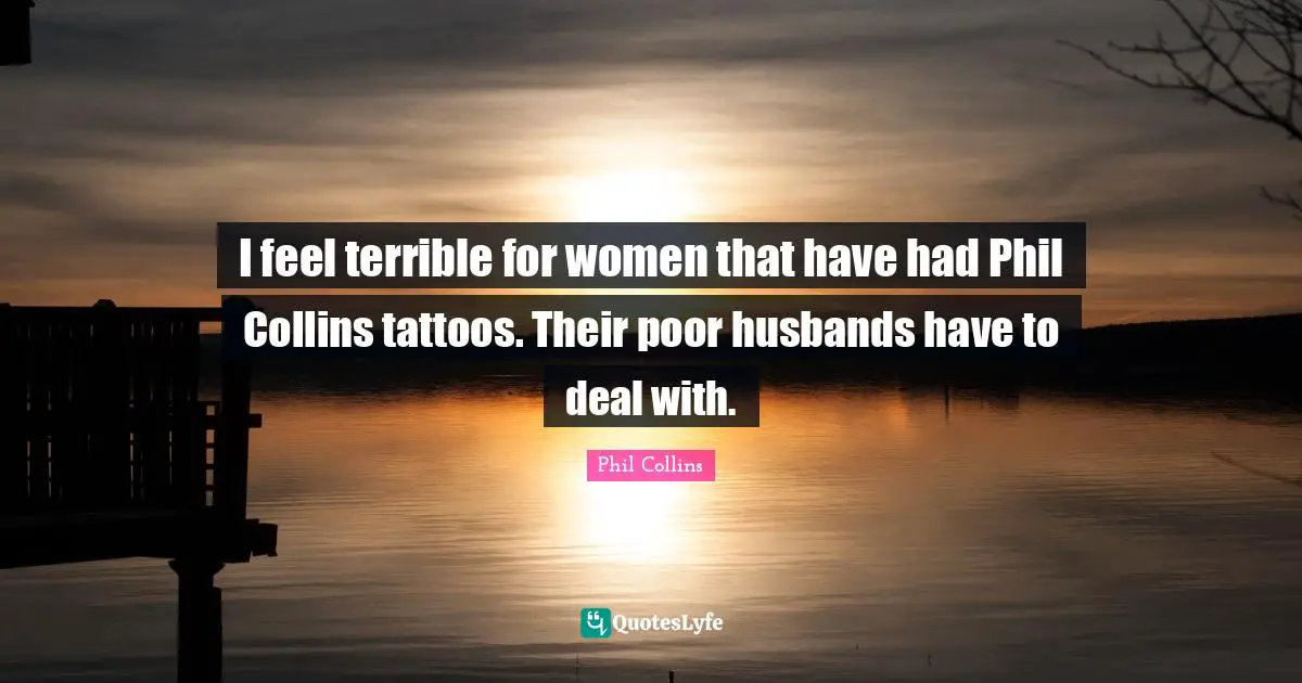 I feel terrible for women that have had Phil Collins tattoos. Their poor husbands have to deal with.