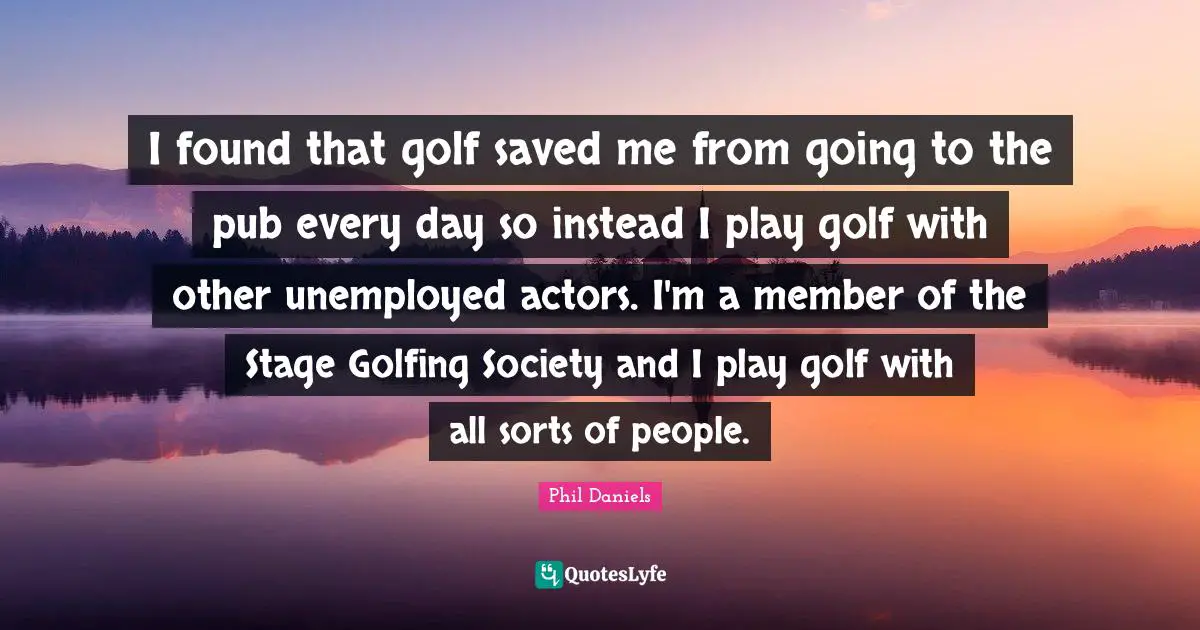 I found that golf saved me from going to the pub every day so instead I play golf with other unemployed actors. I'm a member of the Stage Golfing Society and I play golf with all sorts of people.