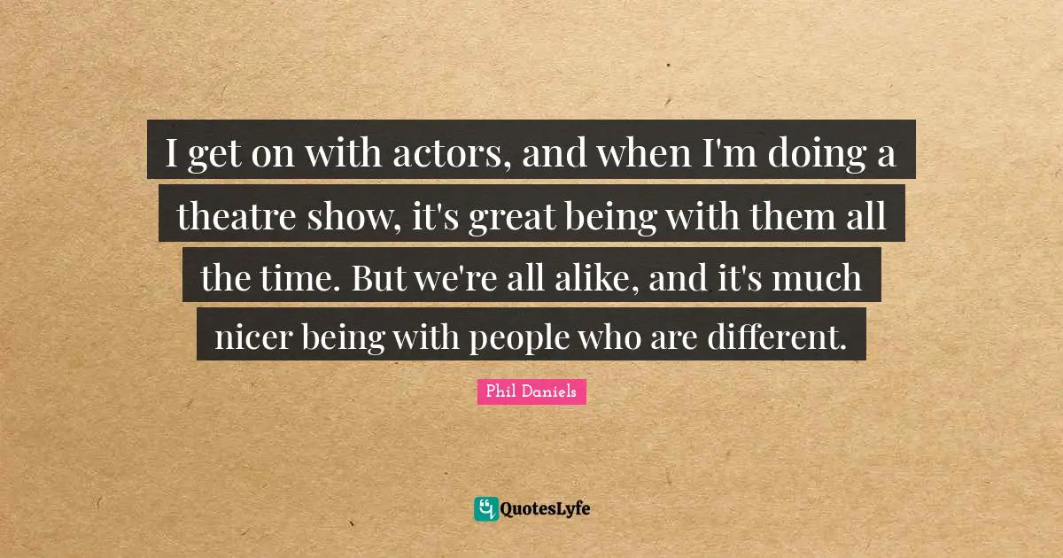 I get on with actors, and when I'm doing a theatre show, it's great being with them all the time. But we're all alike, and it's much nicer being with people who are different.